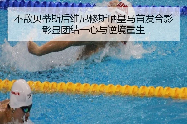 不敌贝蒂斯后维尼修斯晒皇马首发合影彰显团结一心与逆境重生